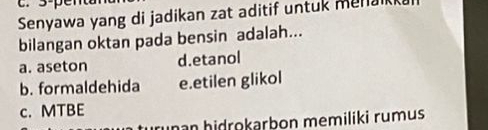 3-penta
Senyawa yang di jadikan zat aditif untuk mena
bilangan oktan pada bensin adalah...
a. aseton d.etanol
b. formaldehida e.etilen glikol
c. MTBE
nan hidrokərbon memiliki rumus