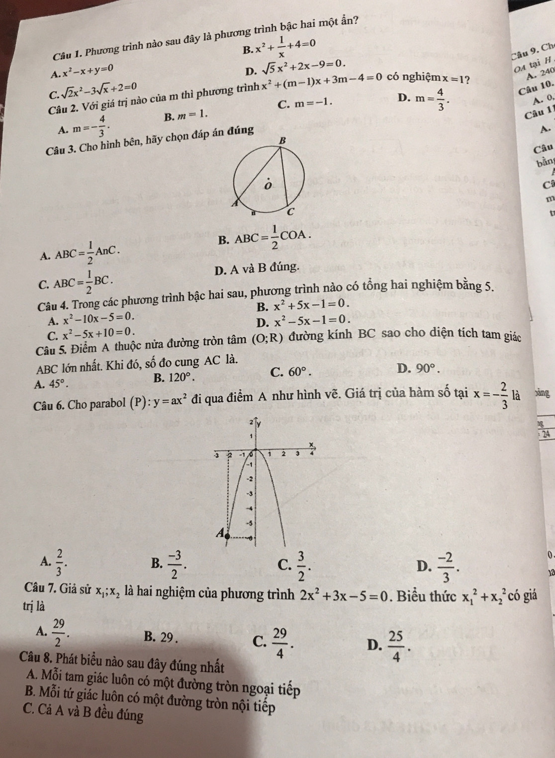 Phương trình nào sau đây là phương trình bậc hai một ẩn?
B.
A. x^2-x+y=0 x^2+ 1/x +4=0
Câu 9. Ch
D. sqrt(5)x^2+2x-9=0.
OA tại H
A. 240
C. sqrt(2)x^2-3sqrt(x)+2=0
Câu 10.
Câu 2. Với giá trị nào của m thì phương trình x^2+(m-1)x+3m-4=0 có nghiệm x=1 ?
A. m=- 4/3 . B. m=1. C.
m=-1.
D. m= 4/3 . A. 0,
Câu 11
A.
Câu 3. Cho hình bên, hãy chọn đáp án đúng
Câu
bằn
C
m
t
A. ABC= 1/2 AnC.
B. ABC= 1/2 COA.
C. ABC= 1/2 BC. D. A và B đúng.
Câu 4. Trong các phương trình bậc hai sau, phương trình nào có tổng hai nghiệm bằng 5.
B. x^2+5x-1=0.
A. x^2-10x-5=0.
C. x^2-5x+10=0. D. x^2-5x-1=0.
Câu 5. Điểm A thuộc nửa đường tròn tâm (O;R) đường kính BC sao cho diện tích tam giác
ABC lớn nhất. Khi đó, số đo cung AC là.
B. 120°.
C. 60°.
D. 90°.
A. 45°.
Câu 6. Cho parabol (P):y=ax^2 đi qua điểm A như hình vẽ. Giá trị của hàm số tại x=- 2/3  là )ǎng
24
A.  2/3 .  (-3)/2 .  3/2 .  (-2)/3 .
0 .
B.
C.
D.
1a
Câu 7. Giả sử x_1;x_2 là hai nghiệm của phương trình 2x^2+3x-5=0. Biểu thức x_1^(2+x_2^2 có giá
trị là
A. frac 29)2. B. 29 . C.  29/4 .  25/4 .
D.
Câu 8. Phát biểu nào sau đây đúng nhất
A. Mỗi tam giác luôn có một đường tròn ngoại tiếp
B. Mỗi tứ giác luôn có một đường tròn nội tiếp
C. Cả A và B đều đúng