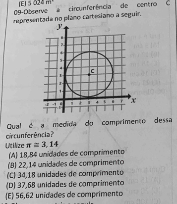 (E) 5024m^2
09-Observe a circunferência de centro C
representada no plano cartesiano a seguir.
Qual é a medida do comprimento dessa
cir cunferência?
Utilize π ≌ 3,14
(A) 18,84 unidades de comprimento
(B) 22,14 unidades de comprimento
(C) 34,18 unidades de comprimento
(D) 37,68 unidades de comprimento
(E) 56,62 unidades de comprimento