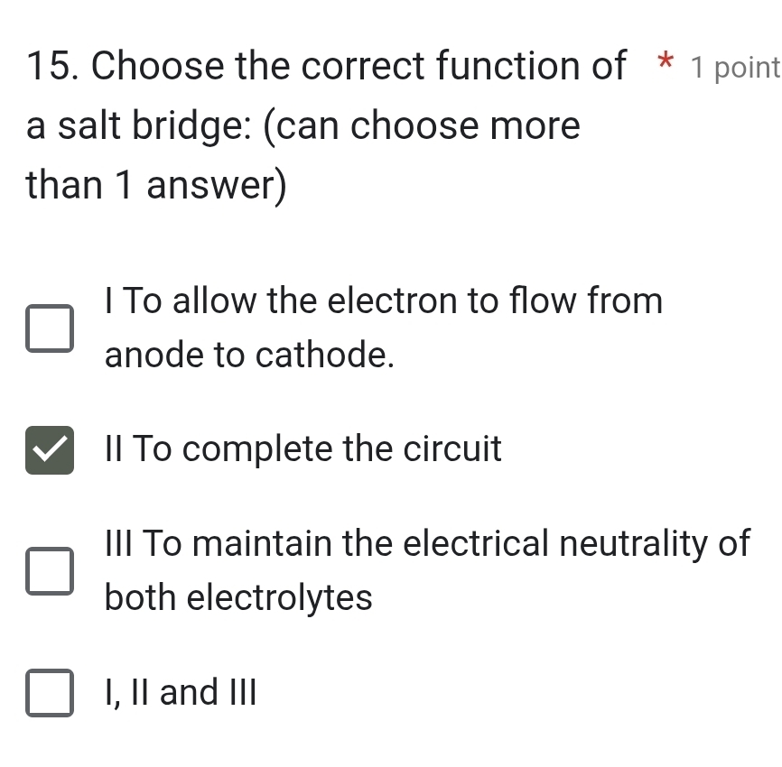 Choose the correct function of * 1 point
a salt bridge: (can choose more
than 1 answer)
I To allow the electron to flow from
anode to cathode.
Il To complete the circuit
III To maintain the electrical neutrality of
both electrolytes
I, II and III