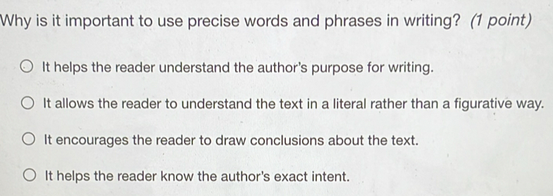 Why is it important to use precise words and phrases in writing? (1 point)
It helps the reader understand the author's purpose for writing.
It allows the reader to understand the text in a literal rather than a figurative way.
It encourages the reader to draw conclusions about the text.
It helps the reader know the author's exact intent.