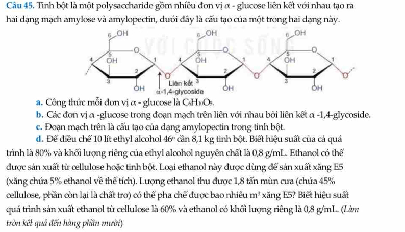 Tinh bột là một polysaccharide gồm nhiều đơn vị α - glucose liên kết với nhau tạo ra
hai dạng mạch amylose và amylopectin, dưới đây là cấu tạo của một trong hai dạng này.
a. Công thức mỗi đơn vị α - glucose là C H_10O_5
b. Các đơn vị α -glucose trong đoạn mạch trên liên với nhau bởi liên kết alpha -1 ,4 glycoside.
c. Đoạn mạch trên là cấu tạo của dạng amylopectin trong tinh bột.
d. Để điều chế 10 lít ethyl alcohol 46° cần 8,1 kg tinh bột. Biết hiệu suất của cá quá
trình là 80% và khối lượng riêng của ethyl alcohol nguyên chất là 0,8 g/mL. Ethanol có thể
được sản xuất từ cellulose hoặc tinh bột. Loại ethanol này được dùng để sản xuất xăng E5
(xăng chứa 5% ethanol về thể tích). Lượng ethanol thu được 1,8 tấn mùn cưa (chứa 45%
cellulose, phần còn lại là chất trơ) có thể pha chế được bao nhiêu m^3 xăng E5? Biết hiệu suất
quá trình sản xuất ethanol từ cellulose là 60% và ethanol có khối lượng riêng là 0,8 g/mL. (Làm
tròn kết quả đến hàng phần mười)