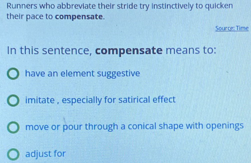 Runners who abbreviate their stride try instinctively to quicken
their pace to compensate.
Source: Time
In this sentence, compensate means to:
have an element suggestive
imitate , especially for satirical effect
move or pour through a conical shape with openings
adjust for