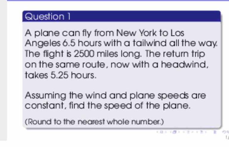 A plane can fly from New York to Los 
Angeles 6.5 hours with a tailwind all the way 
The flight is 2500 miles long. The return trip 
on the same route, now with a headwind, 
takes 5.25 hours. 
Assuming the wind and plane speeds are 
constant, find the speed of the plane. 
(Round to the nearest whole number.) 
a 
1 ,