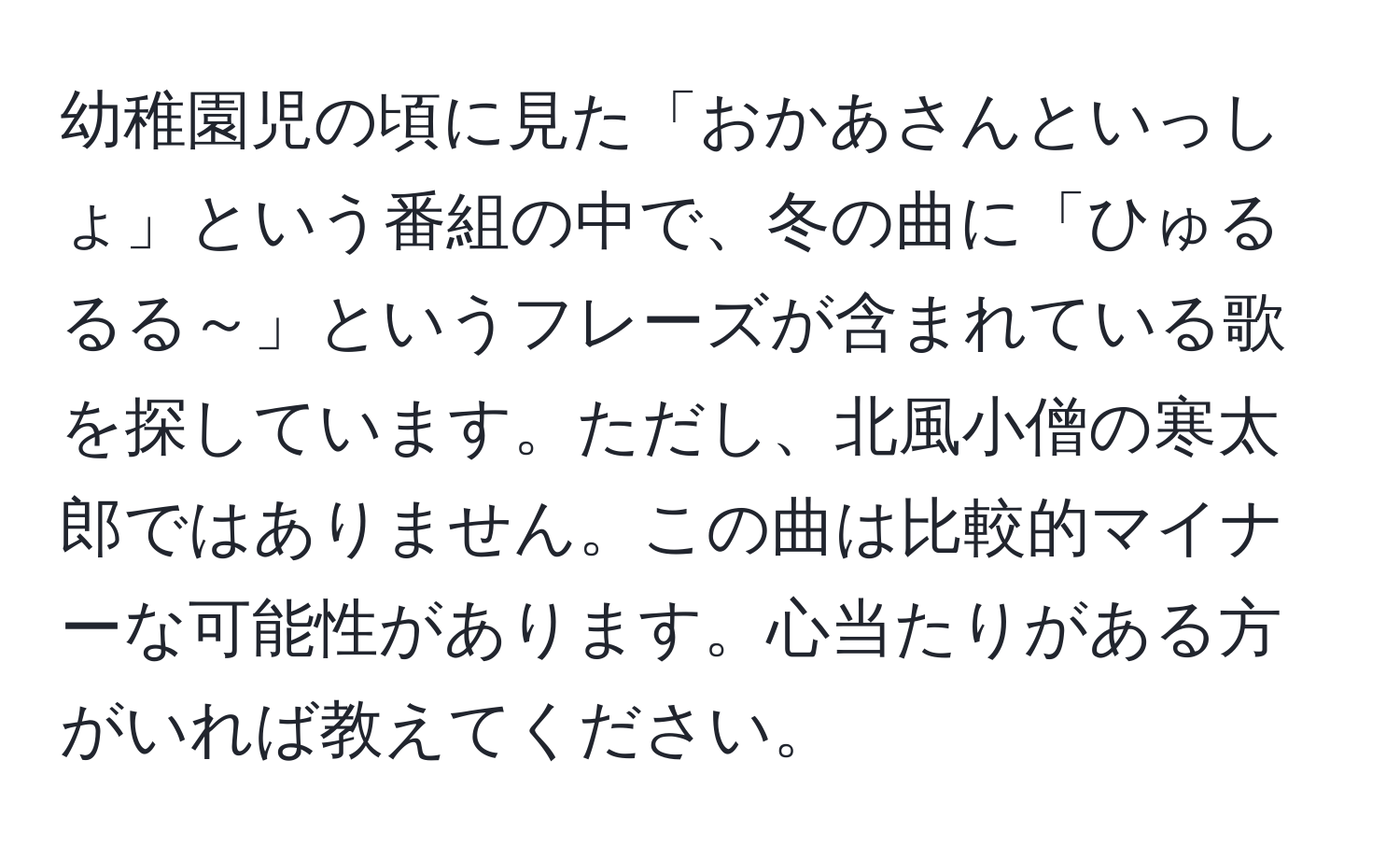 幼稚園児の頃に見た「おかあさんといっしょ」という番組の中で、冬の曲に「ひゅるるる～」というフレーズが含まれている歌を探しています。ただし、北風小僧の寒太郎ではありません。この曲は比較的マイナーな可能性があります。心当たりがある方がいれば教えてください。