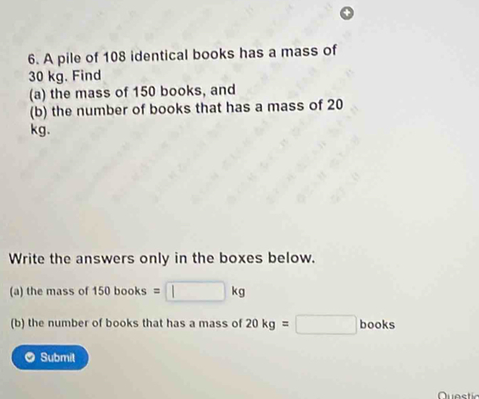 A pile of 108 identical books has a mass of
30 kg. Find 
(a) the mass of 150 books, and 
(b) the number of books that has a mass of 20
kg. 
Write the answers only in the boxes below. 
(a) the mass of 15 60b 00 ks =□ kg
(b) the number of books that has a mass of 20kg=□ bc oks 
Submit 
Questic