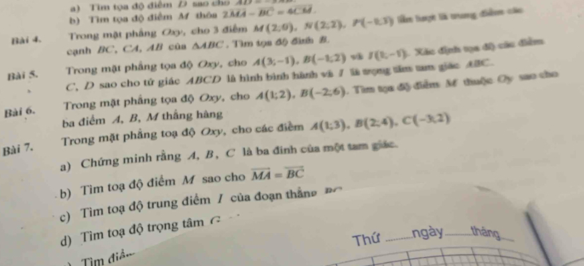 Tìm tọa độ điểm D sao cho 2927=_  
b) Tìm tọa độ điểm M thôa 2widehat MA-vector BC=4vector CM. 
Bài 4. Trong mặt phầng Oxy, cho 3 điểm M(2;0), N(2;2), P(-0,3) Tê lượi là trang điểm các 
cạnh BC, CA, AB cùa △ ABC. Tm tọn độ đinh B. 
Bài 5. Trong mặt phầng tọa độ Oxy, cho A(3;-1), B(-1;2) I(t,-1) 1. Xác định tọa độ cáu điểm 
C, D sao cho tứ giác ABCD là hình bình hành và / là tọng tăm tm giác ABC. 
Bài 6. Trong mặt phầng tọa độ Oxy, cho A(1;2), B(-2;6). Tìm tạu độ diểm M thuộc Oy sao cho 
ba điểm A, B, M thắng hàng 
Trong mặt phẳng toạ độ Oxy, cho các điểm A(1;3), B(2;4), C(-3;2)
Bài 7. 
a) Chứng minh rằng A, B, C là ba đinh của một tam giác. 
b) Tìm toạ độ điểm M sao cho vector MA=vector BC
c) Tìm toạ độ trung điểm / của đoạn thắng Đ 
d) Tìm toạ độ trọng tâm C 
Thứ _ngày_ tháng_ 
Tìm điểm