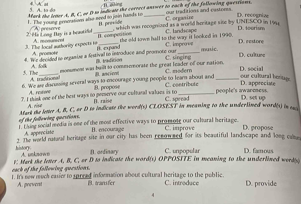 A. at B. dòing
Mark the letter A, B, C, or D to indicate the correct answer to each of the following questions.
our traditions and customs.
5. A. to do D. recognize
1. The young generations also need to join hands to _C. organize
B. provide
A preserve D. tourism
2. Ha Long Bay is a beautiful _, which was recognized as a world heritage site by UNESCO in 1994
B. competition
C. landscape
3. The local authority expects to_ the old town hall to the way it looked in 1990.
A. monument D. restore
A. promote B. expand C. improve
4. We decided to organize a festival to introduce and promote our _music.
B. tradition C. singing
D. culture
5. The_ monument was built to commemorate the great leader of our nation.
A. folk D. social
A. traditional B. ancient C. modern
6. We are discussing several ways to encourage young people to learn about and _our cultural heritage.
A. restore B. propose C. contribute
D. appreciate
7. I think one of the best ways to preserve our cultural values is to_
people's awareness.
A. rise B. raise C. spread
D. set up
Mark the letter A, B, C, or D to indicate the word(s) CLOSEST in meaning to the underlined word(s) in eack
of the following questions.
l. Using social media is one of the most effective ways to promote our cultural heritage.
A. appreciate
B. encourage C. improve D. propose
2. The world natural heritage site in our city has been renowned for its beautiful landscape and long cultur
history. C. unpopular D. famous
A. unknown B. ordinary
V. Mark the letter A, B, C, or D to indicate the word(s) OPPOSITE in meaning to the underlined word(s)
each of the following questions.
1. It's now much casier to spread information about cultural heritage to the public.
A. prevent B. transfer C. introduce D. provide
4