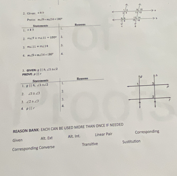 Given: 
Prove: m∠ 9+m∠ 14=180°
Statements Reasons 
1. 
1. 
2. m∠ 9+m∠ 11=180° 2. 
3. m∠ 11=m∠ 14 3. 
4. m∠ 9+m∠ 14=180° 4. 
3. GIVEN： gllh, ∠ 1≌ ∠ 2
PROVE: pparallel r
Statements Reasons 
1. gllh, ∠ 1 3 ∠ 2 1. 
2. ∠ 1equiv ∠ 3 2. 
3. ∠ 2≌ ∠ 3 3. 
4. 
4. p||r
REASON BANK: EACH CAN BE USED MORE THAN ONCE IF NEEDED 
Given Alt. Ext Alt. Int. Linear Pair Corresponding 
Corresponding Converse Transitive Sustitution