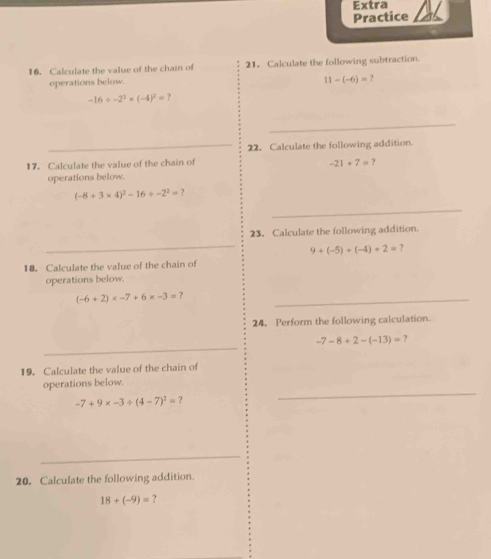 Extra 
Practice 
16. Calculate the value of the chain of 21. Calculate the following subtraction. 
operations below.
11-(-6)= ?
-16/ -2^2* (-4)^2= ? 
_ 
_22. Calculate the following addition. 
17. Calculate the value of the chain of -21+7= ? 
operations below.
(-8+3* 4)^2-16/ -2^2= ? 
_ 
23. Calculate the following addition. 
_
9+(-5)+(-4)+2= ? 
18. Calculate the value of the chain of 
operations below.
(-6+2)* -7+6* -3= ？_ 
24. Perform the following calculation. 
_
-7-8+2-(-13)= ? 
19. Calculate the value of the chain of 
operations below.
-7+9* -3/ (4-7)^2= ? 
_ 
_ 
20. Calculate the following addition.
18+(-9)= ?