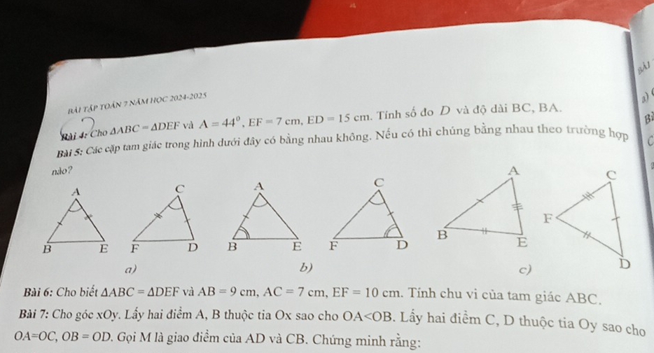 BÀI
bài TậP tOán 7 năm HọC 2024-2025
a)
B
Bài 4: Cho △ ABC=△ DEF và A=44°, EF=7cm, ED=15cm. Tính số đo D và độ dài BC, BA.
Bài S: Các cặp tam giác trong hình dưới đây có bằng nhau không. Nếu có thì chúng bằng nhau theo trường hợp C
não ?


a)
b)
c)
Bài 6: Cho biết △ ABC=△ DEF và AB=9cm, AC=7cm, EF=10cm. Tính chu vi của tam giác ABC.
Bài 7: Cho góc xOy. Lấy hai điểm A, B thuộc tia Ox sao cho OA . Lầy hai điểm C, D thuộc tia Oy sao cho
OA=OC, OB=OD. Gọi M là giao điểm của AD và CB. Chứng minh rằng: