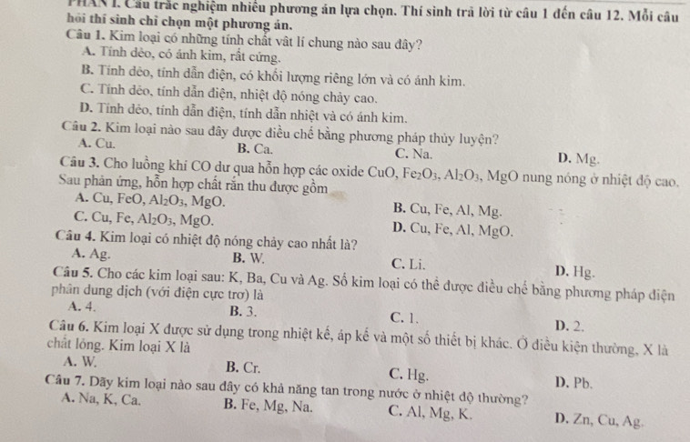 PHAX I. Cầu trắc nghiệm nhiều phương án lựa chọn. Thí sinh trã lời từ câu 1 đến câu 12. Mỗi câu
hồi thí sinh chỉ chọn một phương án.
Câu 1. Kim loại có những tính chất vật lí chung nào sau đây?
A. Tính dẻo, có ảnh kim, rất cứng.
B. Tính dêo, tính dẫn điện, có khối lượng riêng lớn và có ánh kim.
C. Tính dẻo, tính dẫn điện, nhiệt độ nóng chảy cao.
D. Tính dẻo, tính dẫn điện, tính dẫn nhiệt và có ánh kim.
Câu 2. Kim loại nào sau đây được điều chế bằng phương pháp thủy luyện?
A. Cu. B. Ca. C. Na. D. Mg.
Câu 3. Cho luồng khí CO dư qua hỗn hợp các oxide ( CuO,Fe_2O_3,Al_2O_3, ,MgO nung nóng ở nhiệt độ cao.
Sau phản ứng, hỗn hợp chất rắn thu được gồm
A. Cu, FeO, Al_2O_3 ,MgO B. Cu, Fe, Al, Mg.
C. Cu, Fe, Al_2O_3, MgC ) D. Cu, Fe, Al, MgO.
Câu 4. Kim loại có nhiệt độ nóng chảy cao nhất là?
A. Ag. B. W C. Li. D, Hg.
Câu 5. Cho các kim loại sau: K, Ba, Cu và Ag. Số kim loại có thể được điều chế bằng phương pháp điện
phân dung dịch (với điện cực trơ) là
A. 4. B. 3. C. 1. D. 2.
Câu 6. Kim loại X được sử dụng trong nhiệt kế, áp kế và một số thiết bị khác. Ở diều kiện thường, X là
chất lỏng. Kim loại X là
A. W B. Cr. C. Hg.
Câu 7. Dãy kim loại nào sau dây có khả năng tan trong nước ở nhiệt độ thường? D. Pb.
A. Na, K, Ca. B. Fe, Mg, Na. C. Al, Mg, K. D. Zn, Cu, Ag.