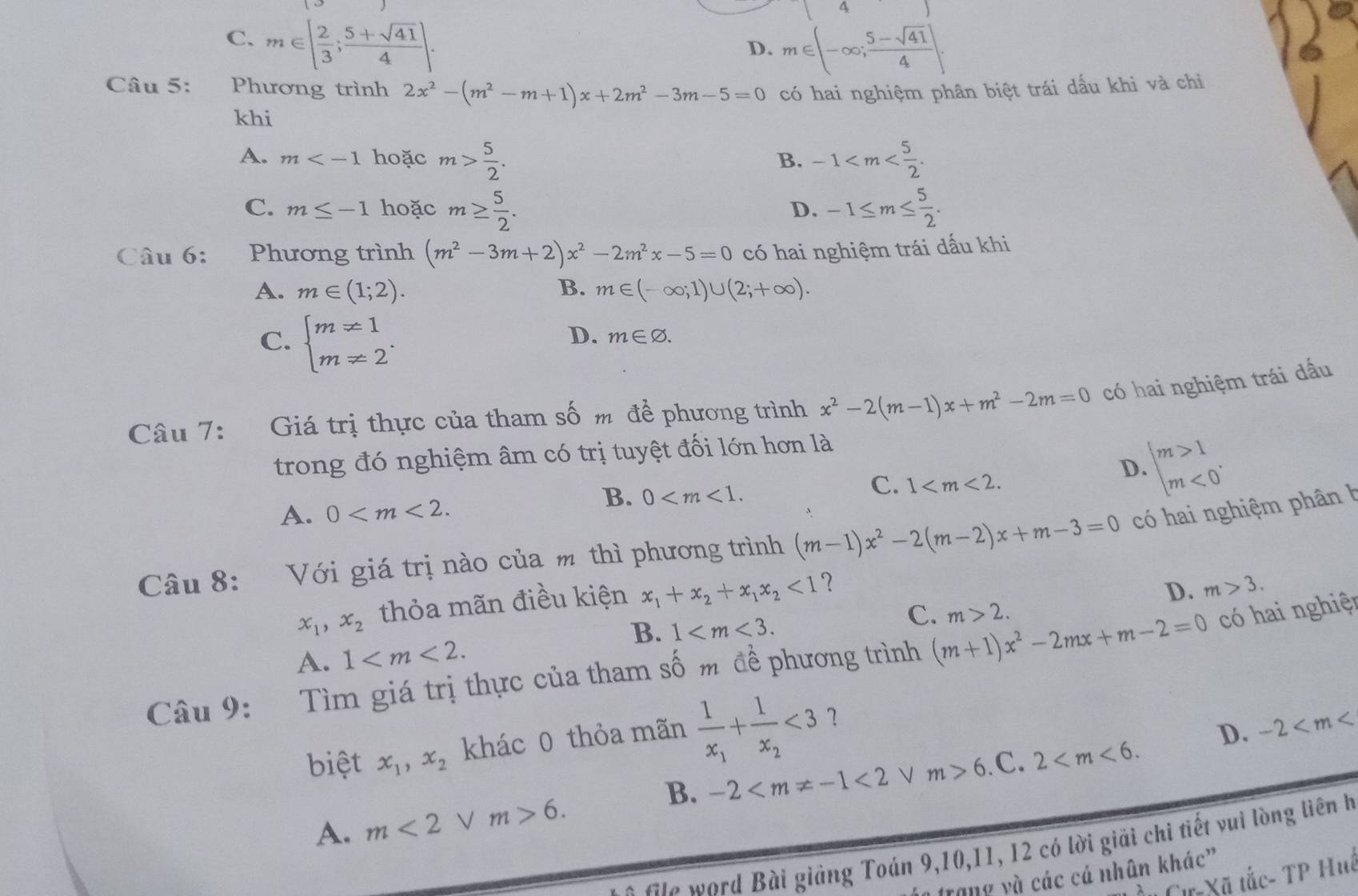 C. m∈ [ 2/3 ; (5+sqrt(41))/4 ].
D. m∈ (-∈fty ; (5-sqrt(41))/4 ].
Câu 5: Phương trình 2x^2-(m^2-m+1)x+2m^2-3m-5=0 có hai nghiệm phân biệt trái dấu khi và chỉ
khi
A. m hoặc m> 5/2 . -1
B.
C. m≤ -1 hoặc m≥  5/2 . -1≤ m≤  5/2 .
D.
Câu 6: _ Phương trình (m^2-3m+2)x^2-2m^2x-5=0 có hai nghiệm trái dấu khi
A. m∈ (1;2). B. m∈ (-∈fty ;1)∪ (2;+∈fty ).
C. beginarrayl m!= 1 m!= 2endarray. .
D. m∈ varnothing .
Câu 7: Giá trị thực của tham số m để phương trình x^2-2(m-1)x+m^2-2m=0 có hai nghiệm trái dấu
trong đó nghiệm âm có trị tuyệt đối lớn hơn là
D. beginarrayl m>1 m<0endarray. .
A. 0
B. 0
C. 1
Câu 8: Với giá trị nào của m thì phương trình (m-1)x^2-2(m-2)x+m-3=0 có hai nghiệm phân h
x_1,x_2 thỏa mãn điều kiện x_1+x_2+x_1x_2<1</tex> ？
D. m>3.
B. 1
C. m>2. có hai nghiệt
A. 1
Câu 9: Tìm giá trị thực của tham số m đề phương trình (m+1)x^2-2mx+m-2=0
khác 0 thỏa mãn frac 1x_1+frac 1x_2<3</tex>
D. -2
biệt x_1,x_2 m>6.C. 2
B. -2 <2</tex> √
A. m<2</tex> V m>6.
Gie word Bài giảng Toán 9,10,11, 12 có lời giải chi tiết vui lòng liên h
trang yà các cá nhân khác”
Cự Xã tắc- TP Huê