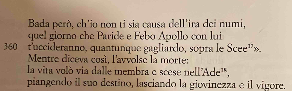 Bada però, ch’io non ti sia causa dell’ira dei numi, 
quel giorno che Paride e Febo Apollo con lui 
360 t’uccideranno, quantunque gagliardo, sopra le Scee^(17)
Mentre diceva cosí, l'avvolse la morte: 
la vita volò via dalle membra e scese nell'Ade^(18), 
piangendo il suo destino, lasciando la giovinezza e il vigore.