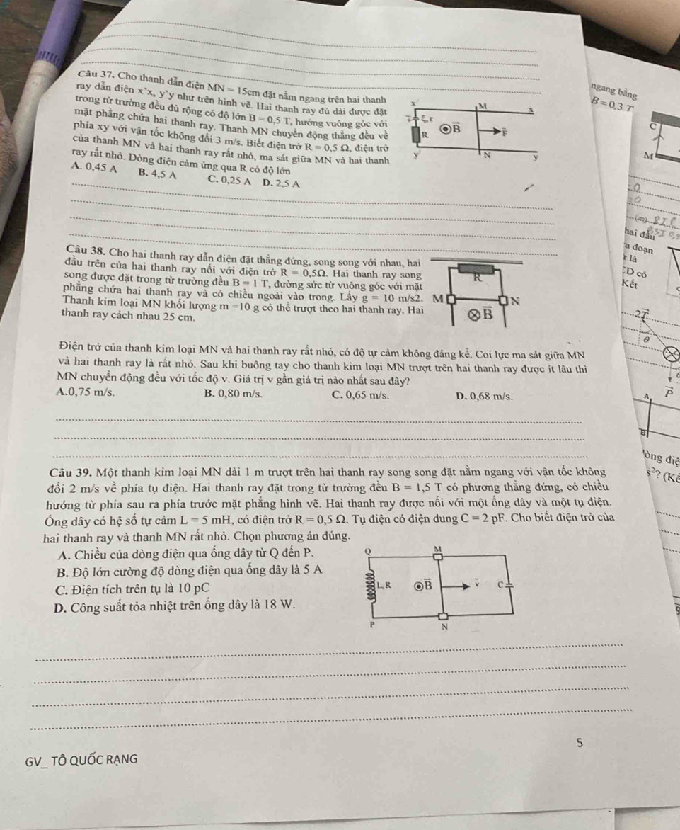 Cho thanh dẫn điện MN=15cm đặt nằm ngang trên hai thanh + M
ngang bằng
ray dẫn điện x'x, y`y như trên hình vẽ. Hai thanh ray đủ dài được đặt
B=0,3T
trong từ trường đều đủ rộng có độ lớn B=0,5T hướng vuông góc với o r
mặt phẳng chứa hai thanh ray. Thanh MN chuyên động thắng đều về R
C
· vector B F
phía xy với vận tốc không đổi 3 m/s. Biết điện trở R=0.5Omega điện trở
của thanh MN và hai thanh ray rắt nhỏ, ma sát gii hai thanh y
N y
M
ray rắt nhỏ. Dòng điện cảm ứng qua R có độ lớn
_
A. 0,45 A B. 4,5 A C. 0,25 A D. 2,5 A
_
_Ω.
_
_
hai đầu
a đoạn
Câu 38. Cho hai thanh ray dẫn điện đặt thẳng đứng, song song với nhau, hai
r là
đầu trên của hai thanh ray nối với điện trở R=0.5Omega Hai thanh ray song R
D có
song được đặt trong từ trường đều B=IT , đường sức từ vuông góc với mặt
Kết
phẳng chứa hai thanh ray và có chiều ngoài vào trong. Lấy g=10 m/s2. M IN
Thanh kim loại MN khối lượng m=10 g có thể trượt theo hai thanh ray. Hai C B
  
thanh ray cách nhau 25 cm.
Điện trở của thanh kim loại MN và hai thanh ray rắt nhỏ, có độ tự cảm không đáng kể. Coi lực ma sát giữa MN
và hai thanh ray là rất nhỏ. Sau khi buông tay cho thanh kim loại MN trượt trên hai thanh ray được ít lâu thì
MN chuyền động đều với tốc độ v. Giá trị v gần giá trị nào nhất sau đây?
A.0,75 m/s. B. 0,80 m/s. C. 0,65 m/s. D. 0,68 m/s.
 1/P 
_
_
B
_
òng điệ
Câu 39. Một thanh kim loại MN dài 1 m trượt trên hai thanh ray song song đặt nằm ngang với vận tốc không s^2 ? (Kế
đổi 2 m/s về phía tụ điện. Hai thanh ray đặt trong từ trường đều B=1,5T có phương thẳng đứng, có chiều
hướng từ phía sau ra phía trước mặt phẳng hình vẽ. Hai thanh ray được nối với một ống dây và một tụ điện.
Ông dây có hệ số tự cảm L=5mH , có điện trở R=0,5Omega . Tụ điện có điện dung C=2pF *. Cho biết điện trở của
_
hai thanh ray và thanh MN rất nhỏ. Chọn phương án đúng.
_
A. Chiều của dòng điện qua ống dây từ Q đến P. 
B. Độ lớn cường độ dòng điện qua ống dây là 5 A
C. Điện tích trên tụ là 10 pC 
D. Công suất tỏa nhiệt trên ống dây là 18 W.
_
_
_
_
5
GV_ TÔ QUỐC RẠNG