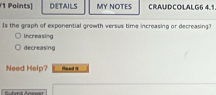 DETAILS MY NOTES CRAUDCOLALG6 4.1
Is the graph of exponential growth versus time increasing or decreasing?
increasing
decreasing
Need Help? Read I1
Sudendt Answer