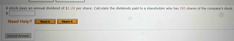 A stock pays an annual dividend of $1.24 per share. Calculate the dividends paid to a shareholder who has 295 shares of the company's stock.
$
Need Help? Read it Watch it 
Submit Answer