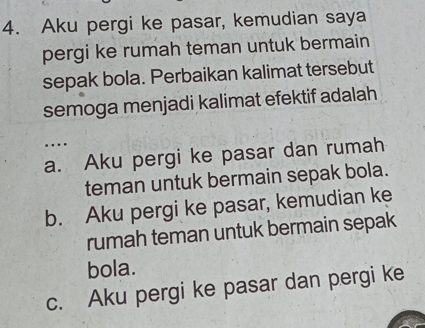 Aku pergi ke pasar, kemudian saya
pergi ke rumah teman untuk bermain
sepak bola. Perbaikan kalimat tersebut
semoga menjadi kalimat efektif adalah
..
a. Aku pergi ke pasar dan rumah
teman untuk bermain sepak bola.
b. Aku pergi ke pasar, kemudian ke
rumah teman untuk bermain sepak
bola.
c. Aku pergi ke pasar dan pergi ke