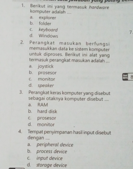 an yang p u tn 
1. Berikut ini yang termasuk hardware
komputer adalah ....
a. explorer
b. folder
c. keyboard 7.
d. Windows
2. Perangkat masukan berfungsi
memasukkan data ke sistem komputer
untuk diproses. Berikut ini alat yang
termasuk perangkat masukan adalah ....
a. joystick
b. prosesor
c. monitor
8
d. speaker
3. Perangkat keras komputer yang disebut
sebagai otaknya komputer disebut ....
a. RAM
b. hard disk
c. prosesor
d. monitor
4. Tempat penyimpanan hasil input disebut
dengan ....
a. peripheral device
b. process device
c. input device
d. storage device