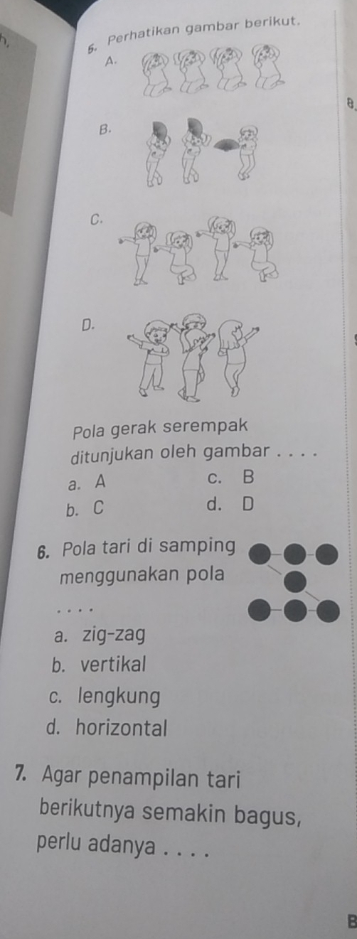 1
5. Perhatikan gambar berikut
A.
B.
B.
C.
D.
Pola gerak serempak
ditunjukan oleh gambar . . . .
a. A c. B
b. C d. D
6. Pola tari di samping
menggunakan pola
_
a. zig-zag
b. vertikal
c. lengkung
d. horizontal
7. Agar penampilan tari
berikutnya semakin bagus,
perlu adanya . . . .
B