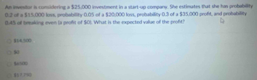 An investor is considering a $25,000 investment in a start-up company. She estimates that she has probability
0.2 of a $15,000 loss, probability 0.05 of a $20,000 loss, probability 0.3 of a $35,000 profıt, and probability
0.45 of breaking even (a proft of $0). What is the expected value of the profit?
$14,500
50
$6500
$17.750