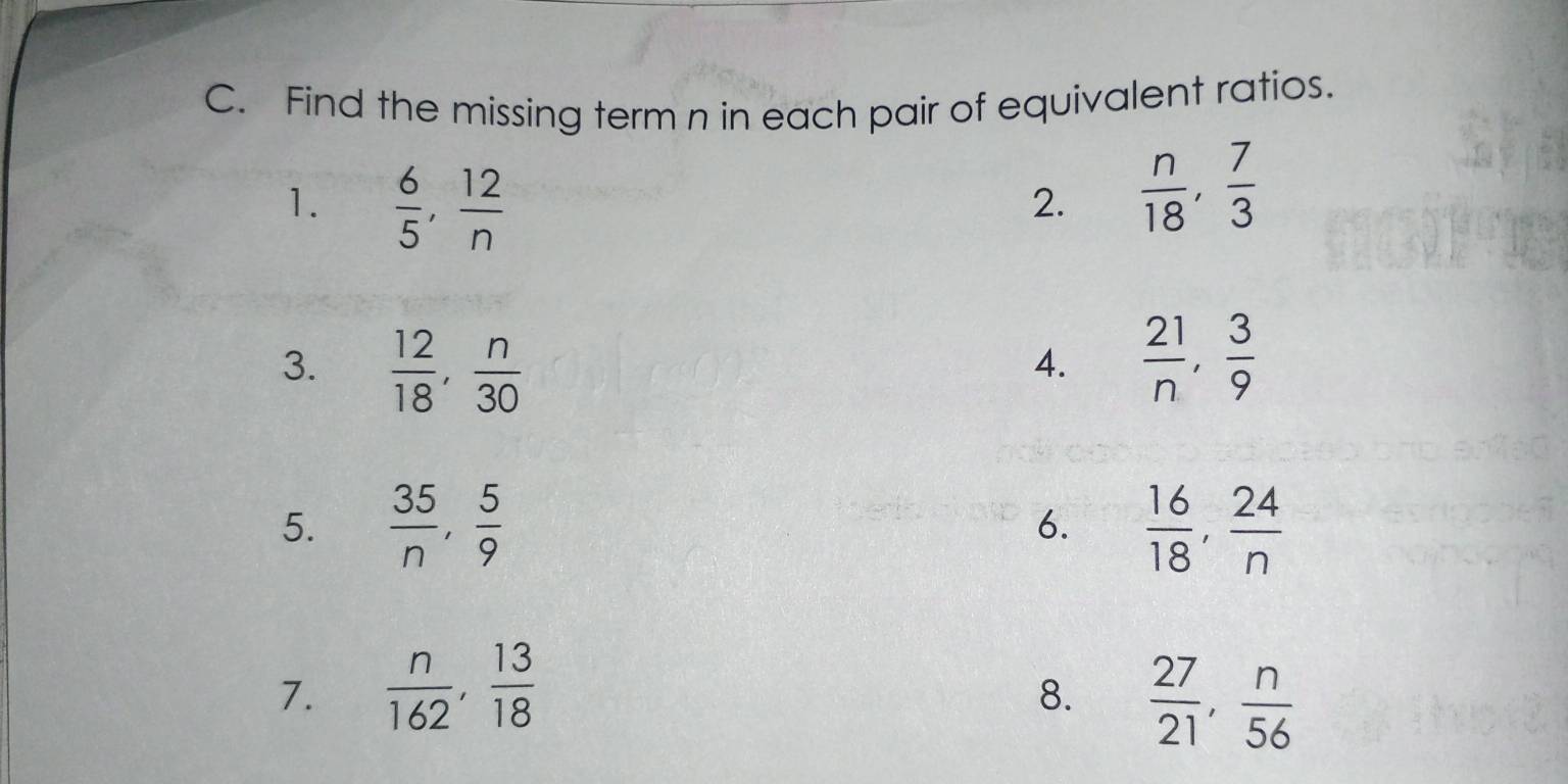 Find the missing term n in each pair of equivalent ratios. 
1.  6/5 ,  12/n 
2.  n/18 ,  7/3 
3.  12/18 ,  n/30 
4.  21/n ,  3/9 
5.  35/n ,  5/9   16/18 ,  24/n 
6. 
7.  n/162 ,  13/18   27/21 ,  n/56 
8.