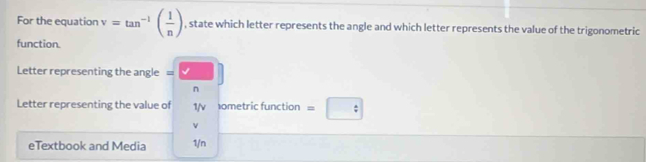 For the equation v=tan^(-1)( 1/n ) , state which letter represents the angle and which letter represents the value of the trigonometric 
function. 
Letter representing the angle =□^(Letter representing the value of 1/v ometric function =boxed /) 
v 
eTextbook and Media 1/n