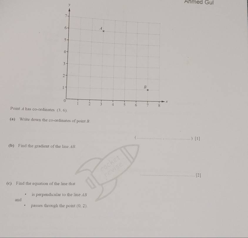 Ahmed Gul
Point 4 has co-ordinates
(a) Write down the co-ordinates of point B.
_ ) [1]
(b) Find the gradient of the line AB.
rocket
revise_
[2]
(c) Find the equation of the line that
is perpendicular to the line AB
and
passes through the point (0.2).