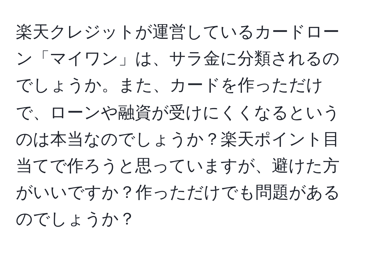 楽天クレジットが運営しているカードローン「マイワン」は、サラ金に分類されるのでしょうか。また、カードを作っただけで、ローンや融資が受けにくくなるというのは本当なのでしょうか？楽天ポイント目当てで作ろうと思っていますが、避けた方がいいですか？作っただけでも問題があるのでしょうか？