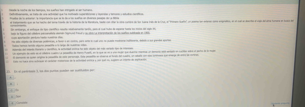 Desde la noche de los tiempos, los sueños han intrigado al ser humano.
Definitivamente, se trata de una actividad que ha motivado supersticiones y leyendas y temores y estudios científicos.
Prueba de lo anterior: la importancia que se le da a los sueños en diversos pasajes de La Biblia
el tratamiento que se ha hecho del tema través de la historia de la literatura, baste con citar la obra cumbre de Sor Juana Inés de la Cruz, el "Primero Sueño", un poema tan extenso como enigmático, en el cual se describe el viaje del alma humana en busca del
5 Sin embargo, el enfoque de tipo científico resulta relativamente tardío, para el cual hubo de esperar hasta los inicios del siglo XX,
bajo la figura del célebre psicoanalista alemán Sigmund Freud y su obra La interpretación de los sueños publicada en 1900,
cuya aportación perdura hasta nuestros días.
B Ha sido objeto de diversas polémicas, a favor o en contra, pero ante lo cual uno no puede mostrarse indiferente, debido a sus grandes aportes.
9 Todos hemos tenido alguna pesadilla a lo largo de nuestras vidas.
10 Además del interés literario y científico, la actividad onírica ha sido objeto del más variado tipo de intereses.
11 Un ejemplo de esto es el célebre cuadro La pesadilla de Henry Fuselli, en la que se ve a una mujer que duerme mientras un demonio está sentado en cucillas sobre el pecho de la mujer:
12 El demonio es quien origina la pesadilla de este personaje. Esta pesadilla se observa al fondo del cuadro, un caballo con ojos luminosos que emerge de entre las cortinas.
13 Esto no hace sino subrayar el carácter misterioso de la actividad onírica y, por qué no, sugiere un intento de explicación.
23. En el paréntesis 3, los dos puntos pueden ser sustituídos por:
A ,
B ;
C Es
D Son
E Consiste guiente pregunta