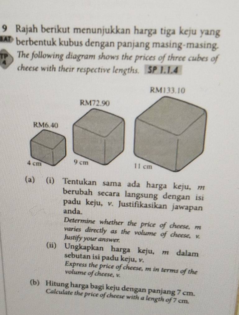 Rajah berikut menunjukkan harga tiga keju yang 
berbentuk kubus dengan panjang masing-masing. 
The following diagram shows the prices of three cubes of 
cheese with their respective lengths. SP 1.1.4

(a) (i) Tentukan sama ada harga keju, m
berubah secara langsung dengan isi 
padu keju, v. Justifikasikan jawapan 
anda. 
Determine whether the price of cheese, m
varies directly as the volume of cheese, v. 
Justify your answer. 
(ii) Ungkapkan harga keju, m dalam 
sebutan isi padu keju, v. 
Express the price of cheese, m in terms of the 
volume of cheese, v. 
(b) Hitung harga bagi keju dengan panjang 7 cm. 
Calculate the price of cheese with a length of 7 cm.