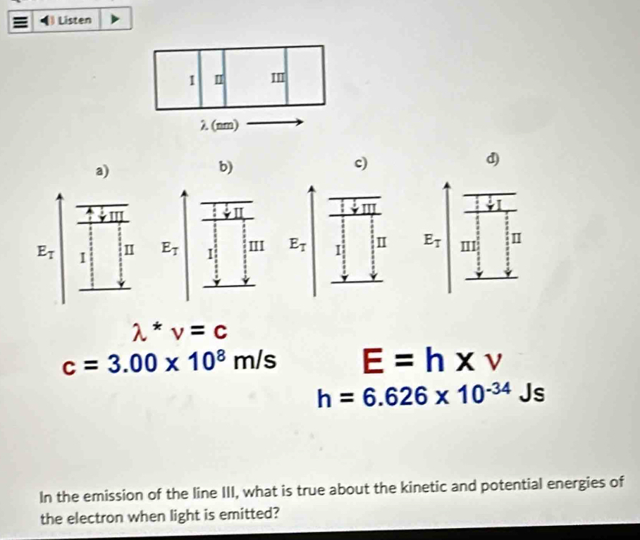 Listen
b)
d)
^-

E_T| m
lambda *nu =c
c=3.00* 10^8m/s
E=h* v
h=6.626* 10^(-34)Js
In the emission of the line III, what is true about the kinetic and potential energies of
the electron when light is emitted?