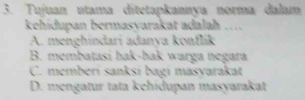 Tujuan utama ditetapkannya norma dalam
kehidupan bermasyarakat adalah ….
A. menghindari adanya konflik
B. membatasi hak-hak warga negara
C. memberi sanksí bagi masyarakat
D. mengatur tata kehidupan masyarakat