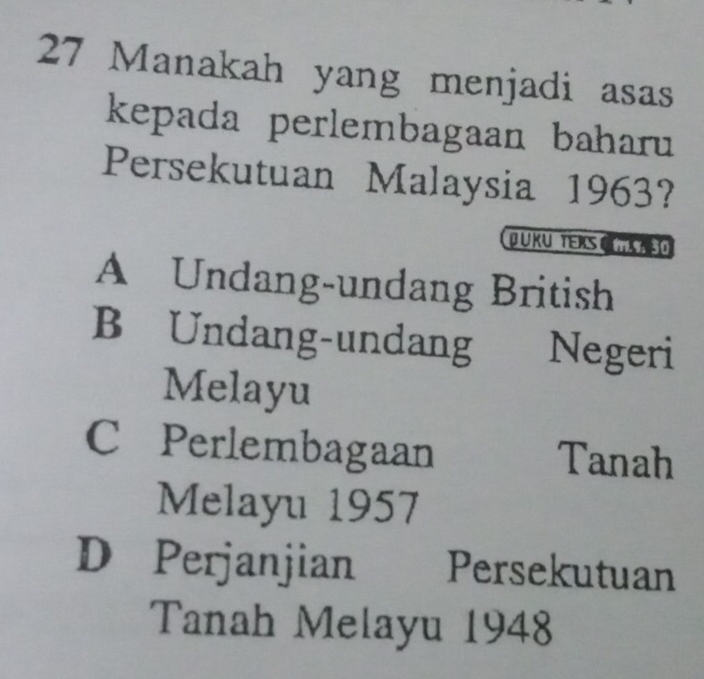 Manakah yang menjadi asas
kepada perlembagaan baharu
Persekutuan Malaysia 1963?
DUKU TERS C
A Undang-undang British
B Undang-undang Negeri
Melayu
C Perlembagaan Tanah
Melayu 1957
D Perjanjian Persekutuan
Tanah Melayu 1948