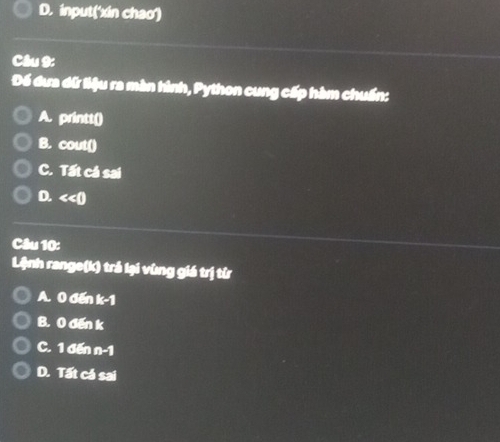 D. input('xin chao')
Câu 9:
Để đưa dữ liệu ra màn hình, Python cung cấp hàm chuẩn:
A. printt()
B. cout0
C. Tất cá sai
D. <<0</tex> 
Câu 10:
Lệnh range(k) trả lại vùng giá trị từ
A. 0 đến k-1
B. 0 đến k
C. 1 đến n-1
D. Tất cá sai