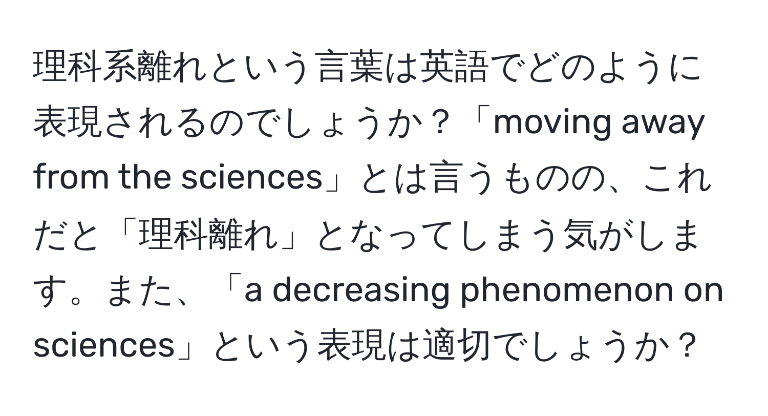 理科系離れという言葉は英語でどのように表現されるのでしょうか？「moving away from the sciences」とは言うものの、これだと「理科離れ」となってしまう気がします。また、「a decreasing phenomenon on sciences」という表現は適切でしょうか？