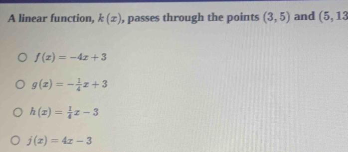 A linear function, k(x) , passes through the points (3,5) and (5,13
f(x)=-4x+3
g(x)=- 1/4 x+3
h(x)= 1/4 x-3
j(x)=4x-3