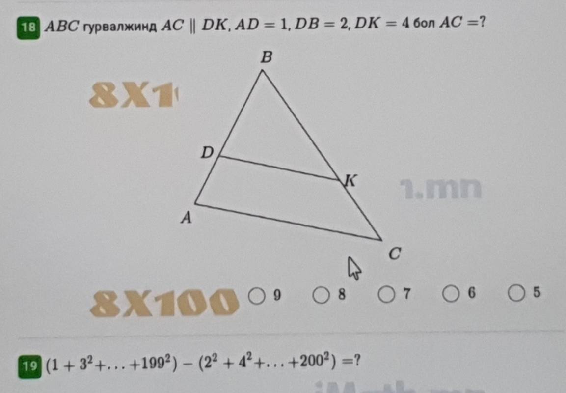 ABC гурвалжинд ACparallel DK, AD=1, DB=2, DK=4 6on AC= ? 
8)(1 
1. mn
8X10 a 9 8 7 6 5
19 (1+3^2+...+199^2)-(2^2+4^2+...+200^2)= ?