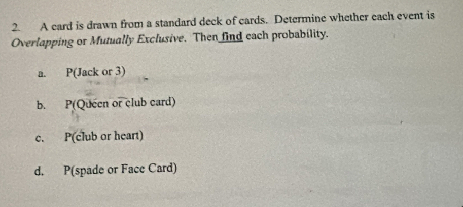 A card is drawn from a standard deck of cards. Determine whether each event is 
Overlapping or Mutually Exclusive. Then find each probability. 
a. P(Jack or 3) 
b. P(Queen or club card) 
c. P(club or heart) 
d. P(spade or Face Card)