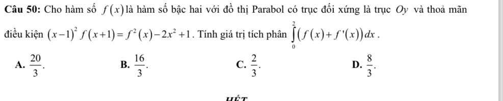 Cho hàm số f(x) là hàm số bậc hai với đồ thị Parabol có trục đối xứng là trục Oy và thoả mãn
điều kiện (x-1)^2f(x+1)=f^2(x)-2x^2+1. Tính giá trị tích phân ∈tlimits _0^(2(f(x)+f'(x))dx.
A. frac 20)3.  16/3 .  2/3 .  8/3 . 
B.
C.
D.
Hết