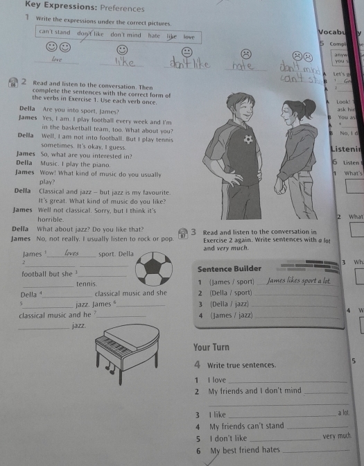 Key Expressions: Preferences 
1 Write the expressions under the correct pictures. Vocabu N 
can't stand don't like don't mind hate like love 
5 Compl 
_ 
_ 
_ 
anyw you s 
_ 
_ 
Let's g 
_ 
_ 
、 
05 2 Read and listen to the conversation. Then 
r 
complete the sentences with the correct form ofL oa k.' 
the verbs in Exercise 1. Use each verb once. 
Della Are you into sport, James?ask hir You as 
. 
James Yes, I am. I play football every week and I'm 
in the basketball team, too. What about you?No, I d 
B 
Della Well, I am not into football. But I play tennis 
sometimes. It's okay, I guess.Listenir 
James So, what are you interested in? 6 Listen 
Della Music. I play the piano. 
James Wow! What kind of music do you usually What's 
play? 
Della Classical and jazz - but jazz is my favourite. 
It's great. What kind of music do you like? 
James Well not classical. Sorry, but I think it's2 What 
horrible. 
Della What about jazz? Do you like that? 
James No, not really. I usually listen to rock or pop. 07 3 Read and listen to the conversation in 
Exercise 2 again. Write sentences with a lot 
James '_ sport. Della and very much. 
__ 
2 3 Wh 
football but she _Sentence Builder 
_tennis. 1 (James / sport) _ m ot 
Della ¹_ classical music and she 2 (Della / sport)_ 
5_ jazz. James _3 (Della / jazz) _4 W 
classical music and he ?_ 4 (James / jazz)_ 
_jazz. 
Your Turn 
4 Write true sentences. 
5 
1 I love_ 
2 My friends and I don't mind_ 
_ 
3 I like _a lot 
4 My friends can't stand_ 
5 I don't like _very much. 
6 My best friend hates_