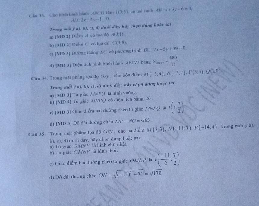 Cần 33. Cho hình bình hành 4BC() tâm I(3,5) có hai cạnh AB:x+3y-6=0,
AD:2x-5y-1=0
Trong mỗi j^2a),h) ,c) , d) dưới đây, hãy chọn đúng hoặc sai
a) [MD 2] Điểm A có tọa độ A(3,1)
b) [MD 2] Diểm C có tọa độ C(3,8).
c) [MD 3] Đường thắng BC có phương trình BC:2x-5y+39=0
d) [MD 3] Diện tích hình bình hành ABCD bằng S_min= 480/11 
Cân 34. Trong mặt phẳng tọa độ Oxy , cho bốn điểm M(-5;4),N(-3;7),P(3;3),Q(1,0)
Trong mỗi ý a), b), c), d) dưới đây, hãy chọn đùng hoặc sai
a) [MD 3] Tứ giác MNPQ là hình vuông
b) [MD 4] Tú giác MNPQ có diện tích bằng 26
c) [MD 3] Giao điểm hai đường chéo tử giác MNPQ là t(1, 7/2 )
d) [MD 3] Độ dài đường chéo MP=NQ=sqrt(65).
Câu 35. Trong mật phẳng tọa độ Qxy , cho ba điểm M(3,3),N(-11,7),P(-14;4). Trong mỗi ý a),
b). c), d) dưới đây, hãy chọn đúng hoặc sai:
) Tử giác OMNP là hình chữ nhật.
b) Tứ giác OMNP là hình thoi.
c) Giao điểm hai đường chéo tứ giác OMNP là I( (-11)/2 , 7/2 ).
d) Độ dài đường chéo ON=sqrt((-11)^2)+7^2=sqrt(170)