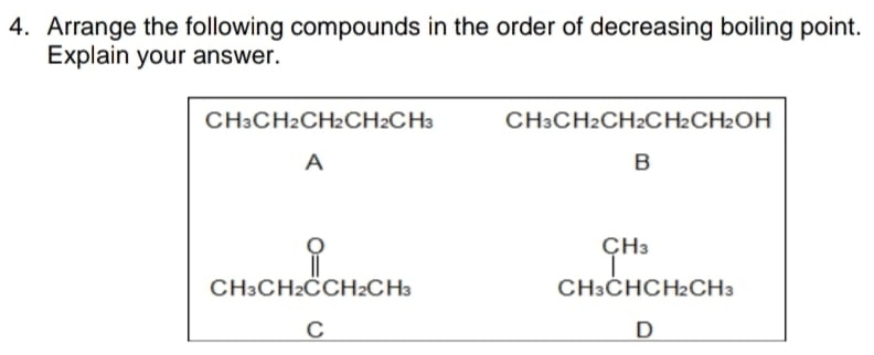 Arrange the following compounds in the order of decreasing boiling point.
Explain your answer.
CH_3CH_2CH_2CH_2CH_3 CH_3CH_2CH_2CH_2CH_2OH
A
B
beginarrayr  CH_3CH_2CCH_2CH_3endarray
CH_3
C H_3CHCH_2CH_3
C
D