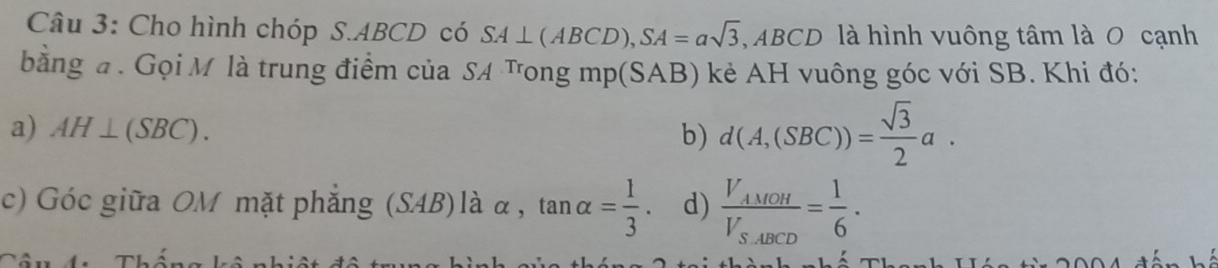 Cho hình chóp S. ABCD có SA⊥ (ABCD), SA=asqrt(3) ABCD 0 là hình vuông tâm là 0 cạnh 
bằng đ . Gọi M là trung điểm của SA Tong mp(SAB) kẻ AH vuông góc với SB. Khi đó: 
a) AH⊥ (SBC). b) d(A,(SBC))= sqrt(3)/2 a. 
c) Góc giữa OM mặt phẳng (SAB)là alpha ,tan alpha = 1/3 . d) frac V_AMOHV_SABCD= 1/6 .