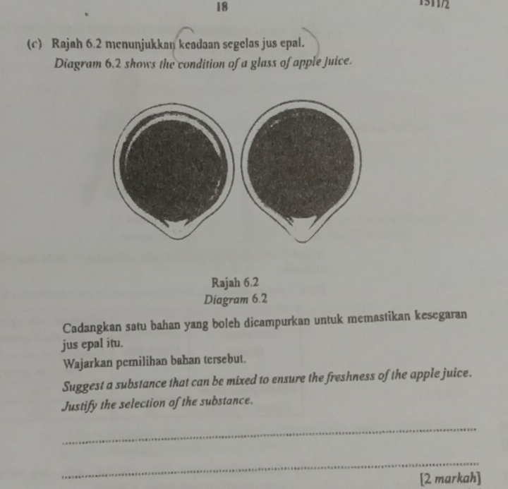 18 
1511/2 
(c) Rajah 6.2 menunjukkan keadaan segelas jus epal. 
Diagram 6.2 shows the condition of a glass of apple juice. 
Rajah 6.2 
Diagram 6.2 
Cadangkan satu bahan yang boleh dicampurkan untuk memastikan kesegaran 
jus epal itu. 
Wajarkan pemilihan bahan tersebut. 
Suggest a substance that can be mixed to ensure the freshness of the apple juice. 
Justify the selection of the substance. 
_ 
_ 
[2 markah]