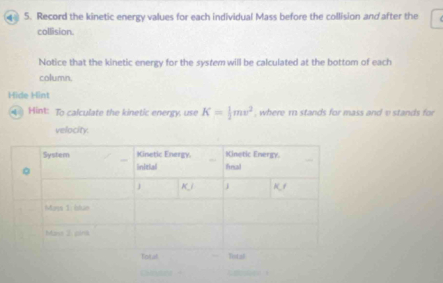 Record the kinetic energy values for each individual Mass before the collision and after the 
collision. 
Notice that the kinetic energy for the system will be calculated at the bottom of each 
column. 
Hide Hint 
Hint: To calculate the kinetic energy, use K= 1/2 mv^2 , where m stands for mass and v stands for 
velocity.