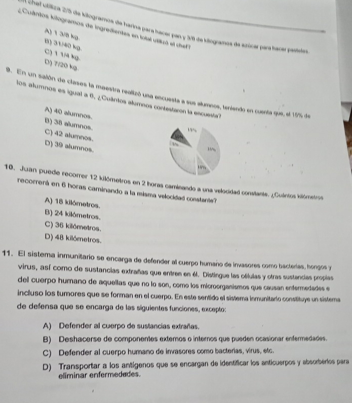 Cuántos kilogramos de ingredientes en total utilizó el chef 
en chef utiliza 2/5 de kilogramos de harina para hacer pan y 3/8 de kilogramos de azúcar para hacer pasteles
A) 1 3/8 kg.
B) 31/40 kg.
C) 1 1/4 kg.
D) 7/20 kg.
9. En un salón de clases la maestra realizó una encuesta a sus alumnos, teniendo en cuenta que, el 15% de
los alumnos es igual a 6, ¿Cuántos alumnos contestaron la encuesta?
A) 40 alumnos.
B) 38 alumnos.
1””
C) 42 alumnos.
109
? ”
D) 39 alumnos.
1%
10%
10. Juan puede recorrer 12 kilómetros en 2 horas caminando a una velocidad constante. ¿Cuántos kilómetros
recorrerá en 6 horas caminando a la misma velocidad constante?
A) 18 kilómetros.
B) 24 kilómetros,
C) 36 kilómetros.
D) 48 kilómetros.
11. El sistema inmunitario se encarga de defender al cuerpo humaño de invasores como bacterias, hongos y
virus, así como de sustancias extrañas que entren en él. Distingue las células y otras sustancias proplas
del cuerpo humano de aquellas que no lo son, como los microorganismos que causan enfermedades e
incluso los tumores que se forman en el cuerpo. En este sentido el sistema inmunitario constituye un sistema
de defensa que se encarga de las siguientes funciones, excepto:
A) Defender al cuerpo de sustancias extrañas.
B) Deshacerse de componentes externos o internos que pueden ocasionar enfermedades.
C) Defender al cuerpo humano de invasores como bacterias, virus, etc.
D) Transportar a los antígenos que se encargan de identíficar los anticuerpos y absorberios para
eliminar enfermedades.