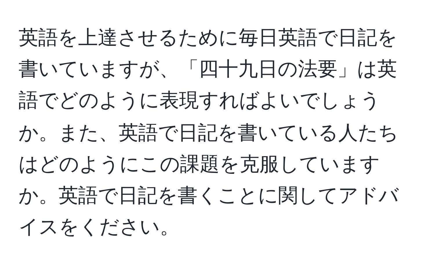 英語を上達させるために毎日英語で日記を書いていますが、「四十九日の法要」は英語でどのように表現すればよいでしょうか。また、英語で日記を書いている人たちはどのようにこの課題を克服していますか。英語で日記を書くことに関してアドバイスをください。