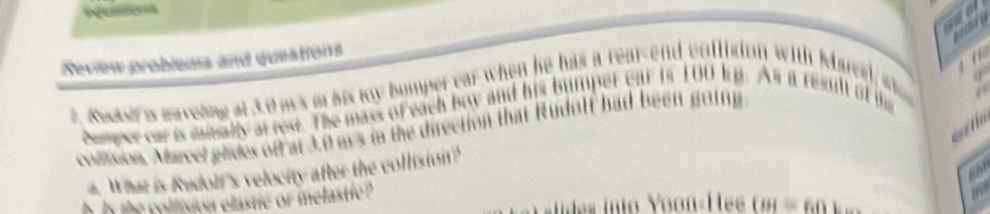 a 

Neview probiens and questions 
t. Ree a waveling at 3.0 ms m his ty bumper car when he has a rear-end coffision with Marcel s 
comper car is mmally arrest. The mass of each boy and his bumper ear in 100 kp. As a result of t 
colzsion. Marcel glides of at 3.0 ms in the direction that Rudolf had been going 
a. What is Rudolf's velocity after the collision? 
h n the collision elastic or melastie ? 
the 
des into Yoon«Hée (i)=60