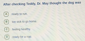 After checking Teddy, Dr. May thought the dog was
A]ready to run.
B] too sick to go home.
c feeling healthy.
Dready for a nap.